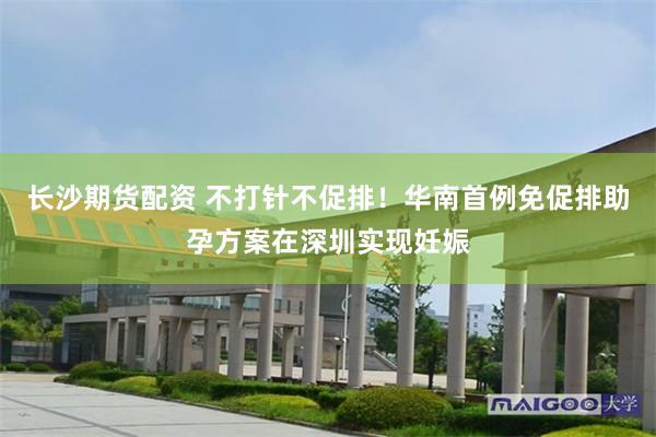 长沙期货配资 不打针不促排!华南首例免促排助孕方案在深圳实现妊娠