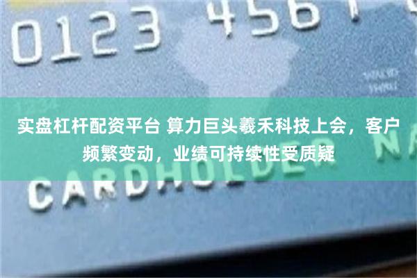 实盘杠杆配资平台 算力巨头羲禾科技上会，客户频繁变动，业绩可持续性受质疑