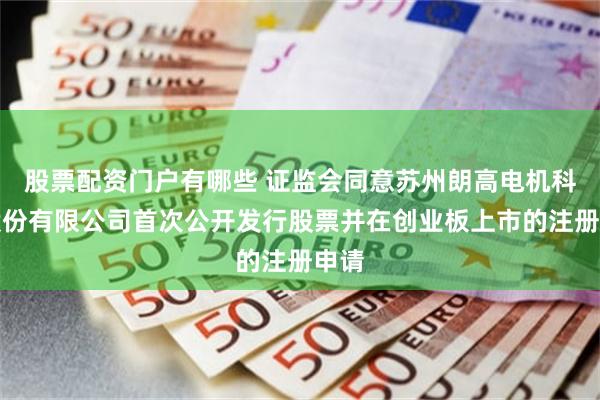股票配资门户有哪些 证监会同意苏州朗高电机科技股份有限公司首次公开发行股票并在创业板上市的注册申请
