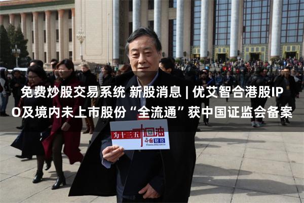 免费炒股交易系统 新股消息 | 优艾智合港股IPO及境内未上市股份“全流通”获中国证监会备案
