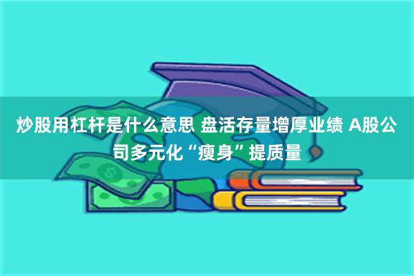 炒股用杠杆是什么意思 盘活存量增厚业绩 A股公司多元化“瘦身”提质量
